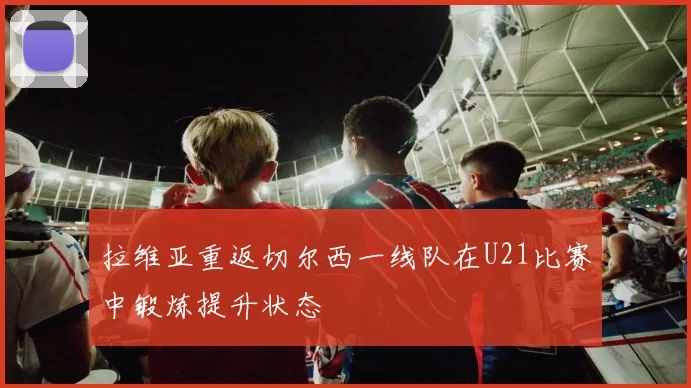 拉维亚重返切尔西一线队在U21比赛中锻炼提升状态