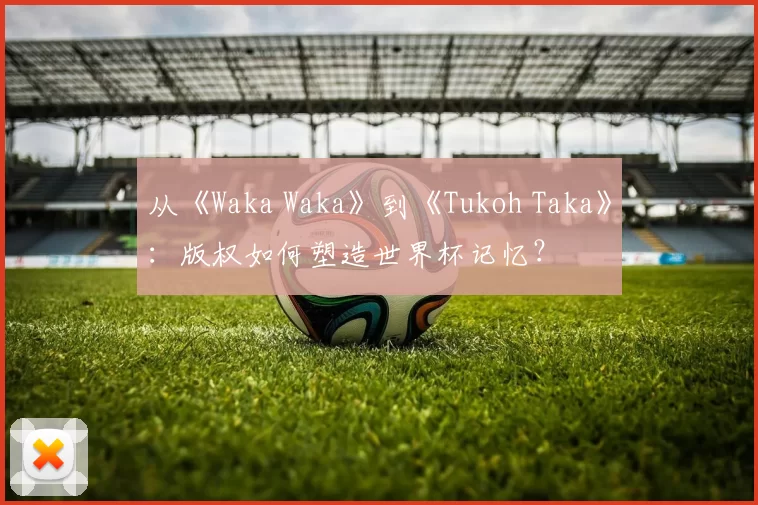从《Waka Waka》到《Tukoh Taka》：版权如何塑造世界杯记忆？
