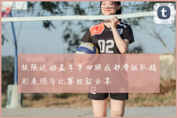 极限运动嘉年华回顾成都滑板队精彩表现与比赛经验分享