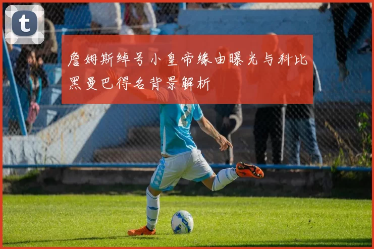 詹姆斯绰号小皇帝缘由曝光与科比黑曼巴得名背景解析