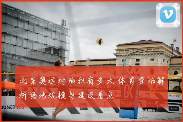 北京奥运村面积有多大 体育资讯解析场地规模与建设看点