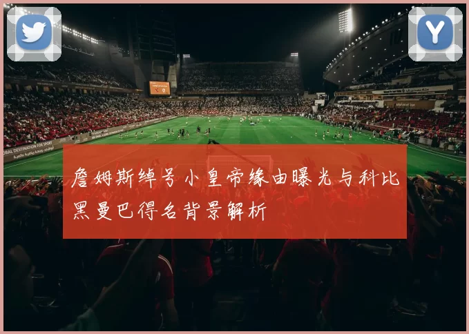 詹姆斯绰号小皇帝缘由曝光与科比黑曼巴得名背景解析