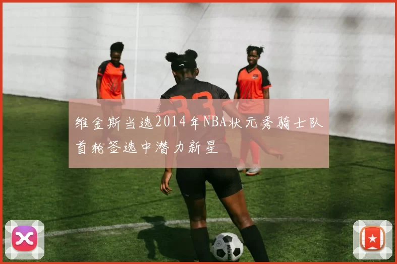 维金斯当选2014年NBA状元秀骑士队首轮签选中潜力新星