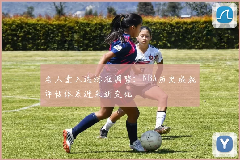 名人堂入选标准调整:NBA历史成就评估体系迎来新变化