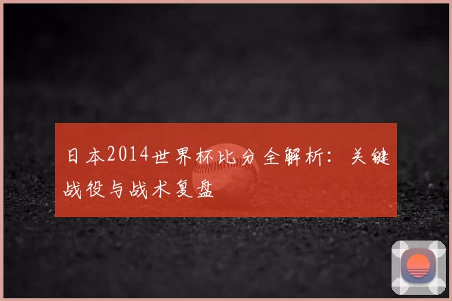 日本2014世界杯比分全解析：关键战役与战术复盘