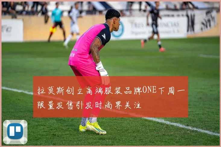 拉莫斯创立高端服装品牌ONE下周一限量发售引发时尚界关注