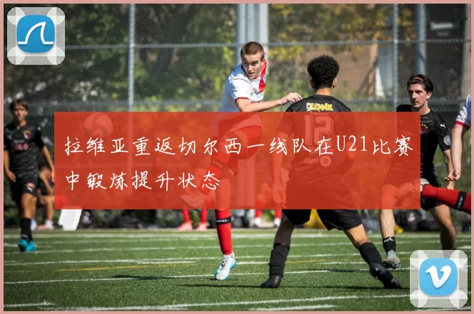 拉维亚重返切尔西一线队在U21比赛中锻炼提升状态
