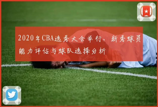 2020年CBA选秀大会举行，新秀球员能力评估与球队选择分析
