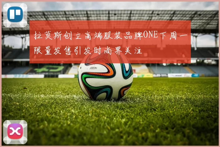 拉莫斯创立高端服装品牌ONE下周一限量发售引发时尚界关注