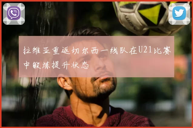 拉维亚重返切尔西一线队在U21比赛中锻炼提升状态