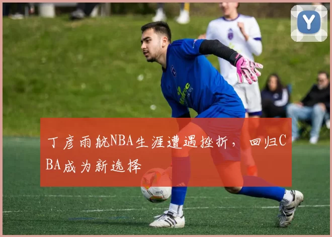 丁彦雨航NBA生涯遭遇挫折,回归CBA成为新选择