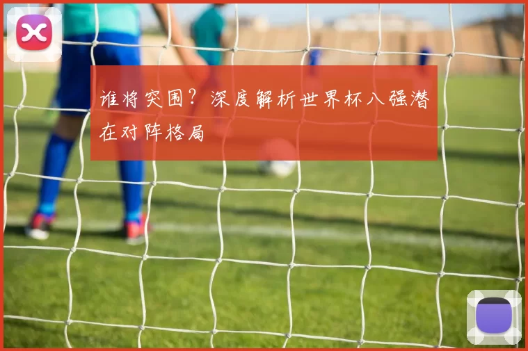 谁将突围?深度解析世界杯八强潜在对阵格局