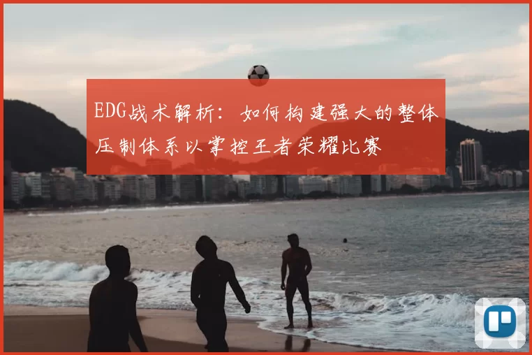 EDG战术解析:如何构建强大的整体压制体系以掌控王者荣耀比赛