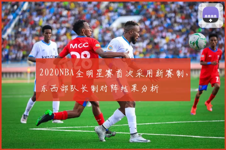 2020NBA全明星赛首次采用新赛制，东西部队长制对阵结果分析
