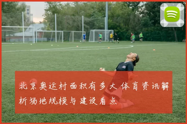 北京奥运村面积有多大 体育资讯解析场地规模与建设看点