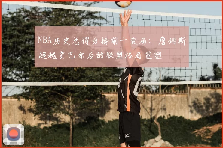 NBA历史总得分榜前十变局：詹姆斯超越贾巴尔后的联盟格局重塑