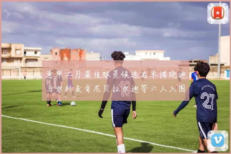 意甲二月最佳球员候选名单揭晓迪马尔科麦肯尼贝拉尔迪等六人入围