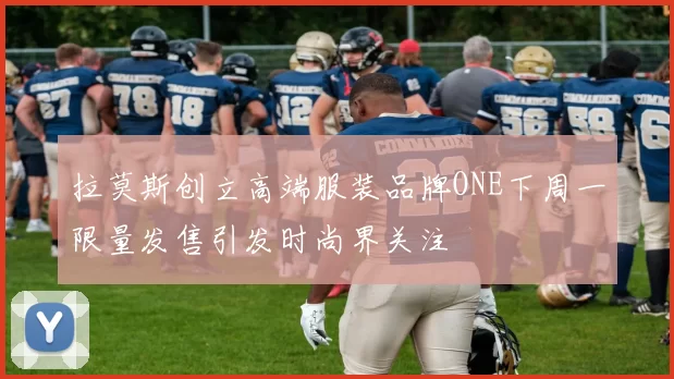 拉莫斯创立高端服装品牌ONE下周一限量发售引发时尚界关注