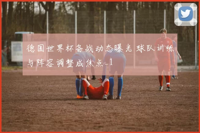 德国世界杯备战动态曝光 球队训练与阵容调整成焦点_1