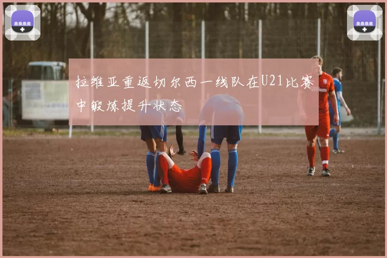 拉维亚重返切尔西一线队在U21比赛中锻炼提升状态