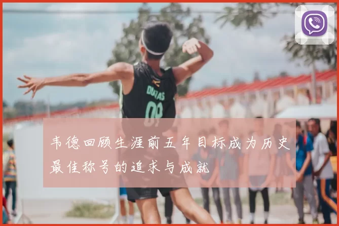韦德回顾生涯前五年目标成为历史最佳称号的追求与成就