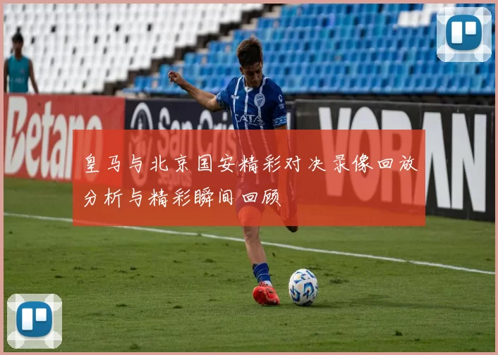 皇马与北京国安精彩对决录像回放分析与精彩瞬间回顾