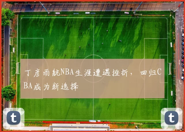 丁彦雨航NBA生涯遭遇挫折,回归CBA成为新选择