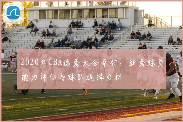 2020年CBA选秀大会举行，新秀球员能力评估与球队选择分析