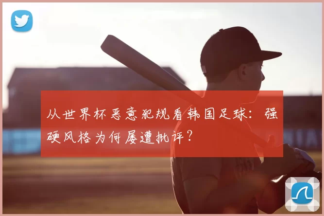 从世界杯恶意犯规看韩国足球：强硬风格为何屡遭批评？