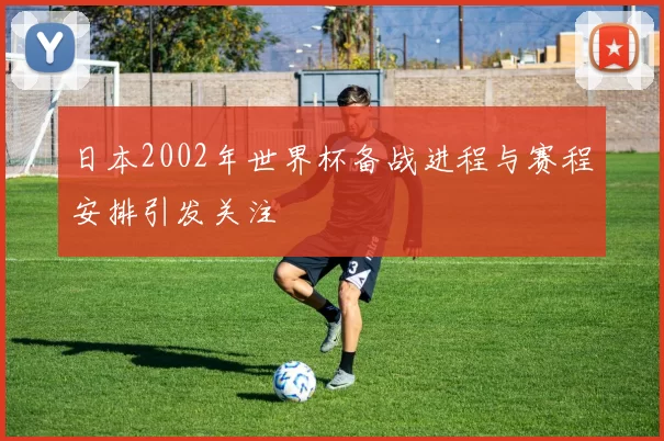 日本2002年世界杯备战进程与赛程安排引发关注
