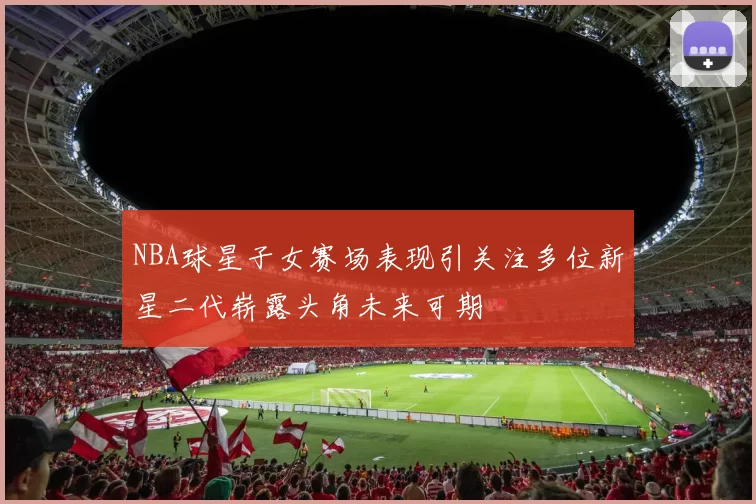 NBA球星子女赛场表现引关注多位新星二代崭露头角未来可期