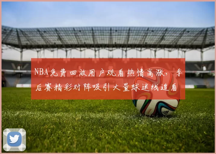 NBA免费回放用户观看热情高涨,季后赛精彩对阵吸引大量球迷线追看