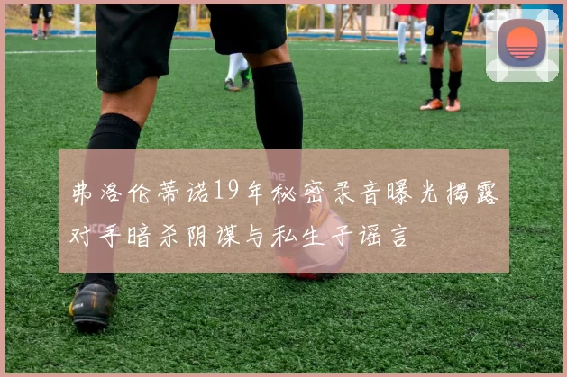 弗洛伦蒂诺19年秘密录音曝光揭露对手暗杀阴谋与私生子谣言