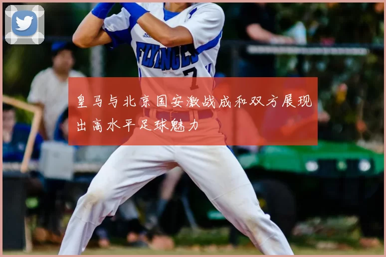 皇马与北京国安激战成和双方展现出高水平足球魅力