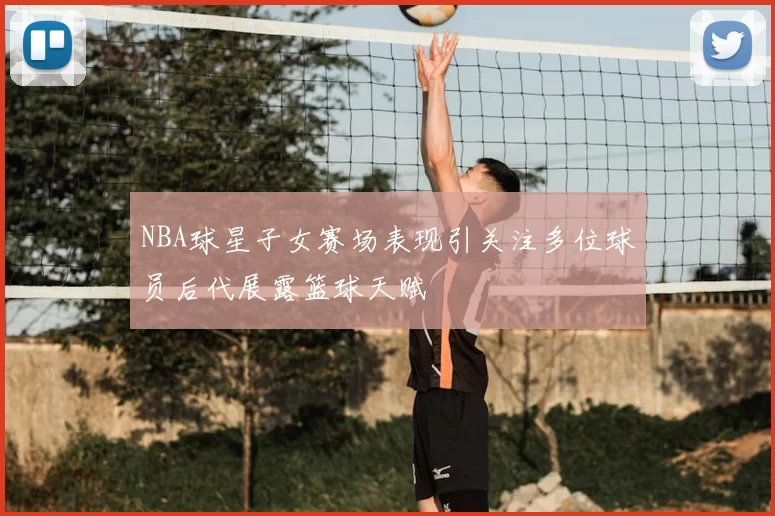 NBA球星子女赛场表现引关注多位球员后代展露篮球天赋