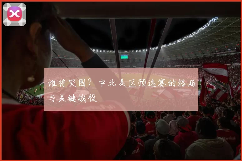 谁将突围？中北美区预选赛的格局与关键战役