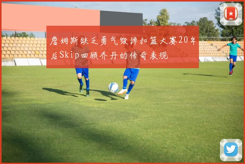 詹姆斯缺乏勇气毁掉扣篮大赛20年后Skip回顾乔丹的传奇表现