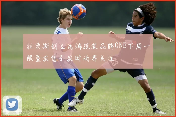 拉莫斯创立高端服装品牌ONE下周一限量发售引发时尚界关注