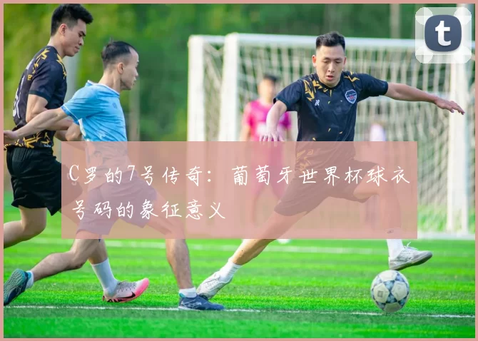 C罗的7号传奇:葡萄牙世界杯球衣号码的象征意义