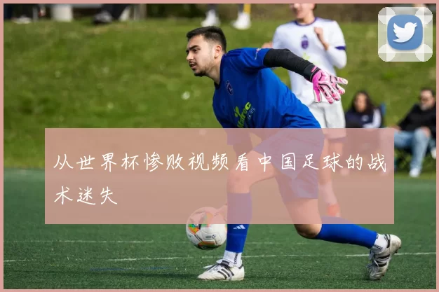 从世界杯惨败视频看中国足球的战术迷失
