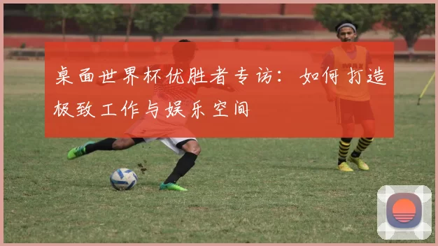 桌面世界杯优胜者专访：如何打造极致工作与娱乐空间
