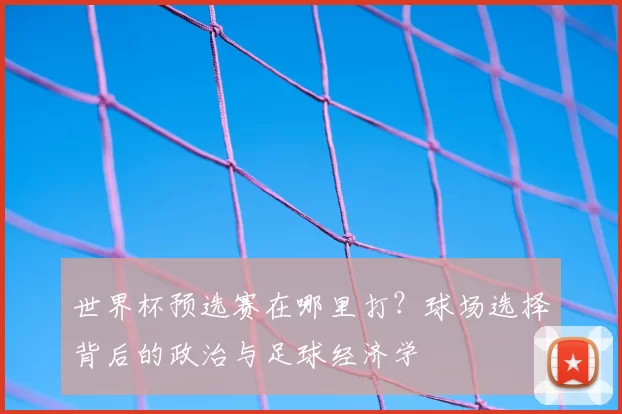 世界杯预选赛在哪里打?球场选择背后的政治与足球经济学