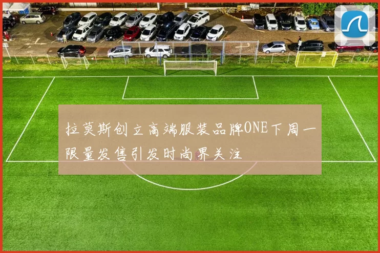 拉莫斯创立高端服装品牌ONE下周一限量发售引发时尚界关注