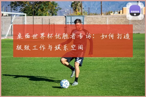 桌面世界杯优胜者专访：如何打造极致工作与娱乐空间