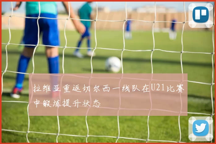 拉维亚重返切尔西一线队在U21比赛中锻炼提升状态